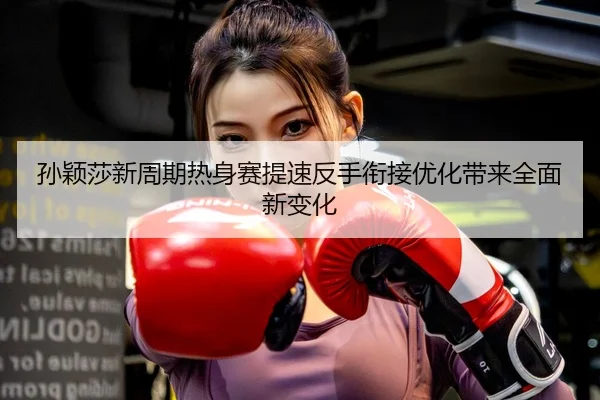 孙颖莎新周期热身赛提速反手衔接优化带来全面新变化