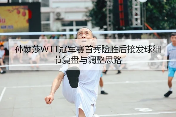 孙颖莎WTT冠军赛首秀险胜后接发球细节复盘与调整思路